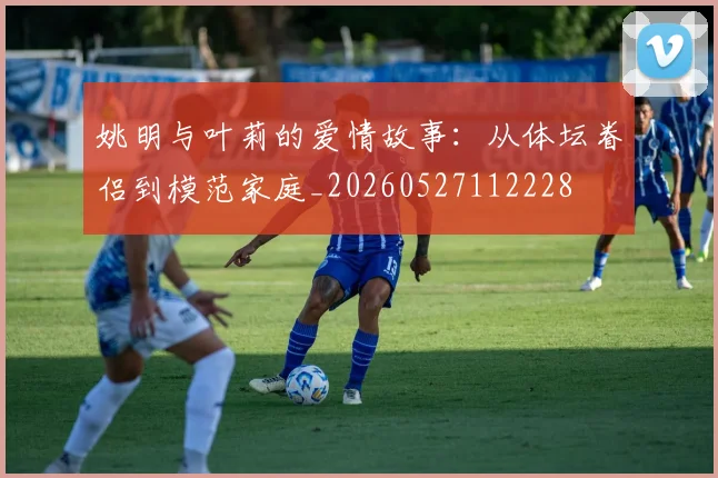姚明与叶莉的爱情故事：从体坛眷侣到模范家庭_20260527112228