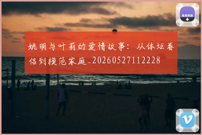 姚明与叶莉的爱情故事:从体坛眷侣到模范家庭_20260527112228