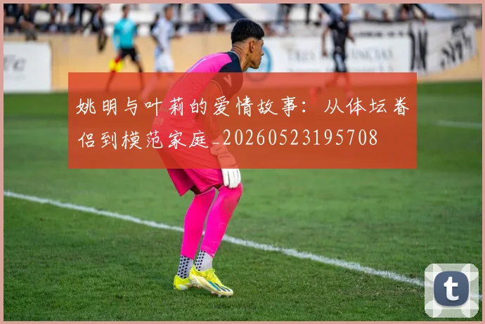 姚明与叶莉的爱情故事:从体坛眷侣到模范家庭_20260523195708