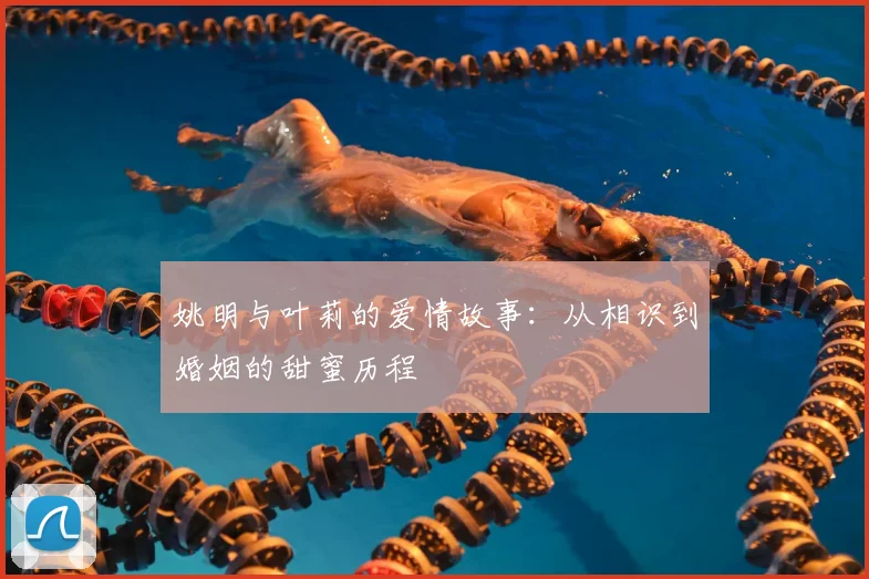 姚明与叶莉的爱情故事：从相识到婚姻的甜蜜历程