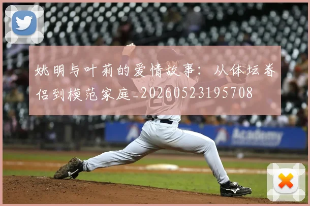 姚明与叶莉的爱情故事：从体坛眷侣到模范家庭_20260523195708